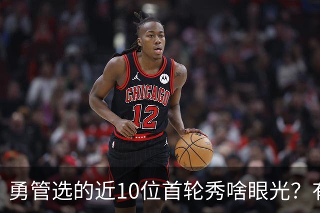 勇管选的近10位首轮秀啥眼光？有即战力&好苗子 榜眼成伤仲永代表