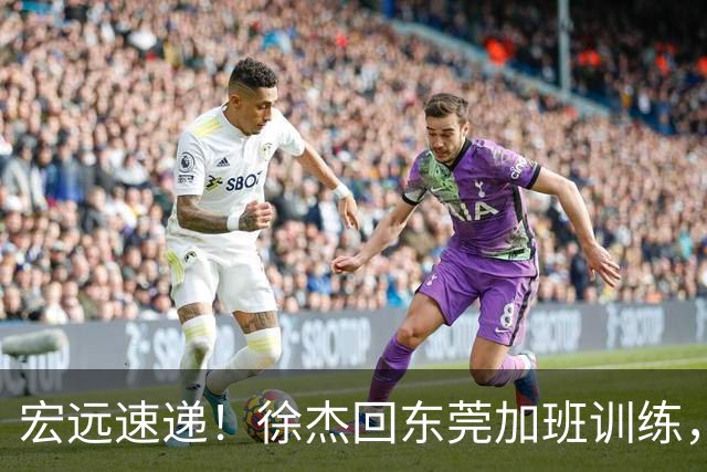 宏远速递！徐杰回东莞加班训练，徐昕归队心切，王仕鹏预言成真！