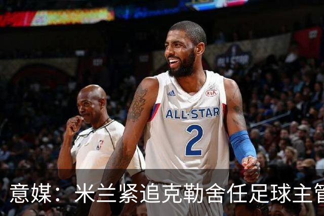 意媒：米兰紧追克勒舍任足球主管，赔偿金500万-700万欧