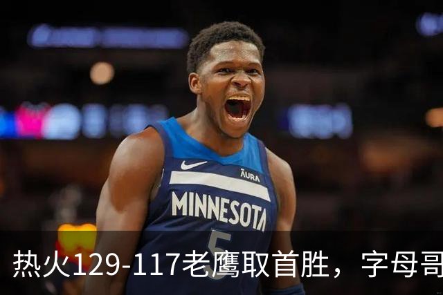 热火129-117老鹰取首胜，字母哥24+18，阿德巴约24+9